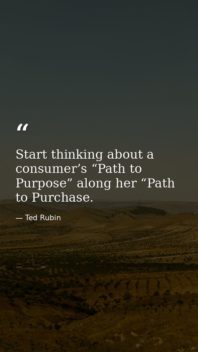 Start thinking about a consumer’s “Path to Purpose” along her “Path to Purchase. — Ted Rubin