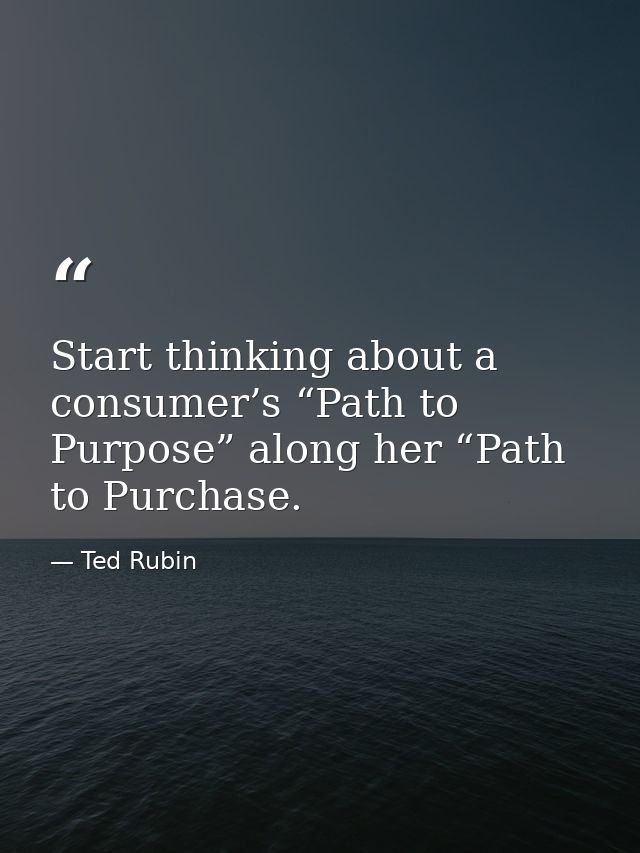 Start thinking about a consumer’s “Path to Purpose” along her “Path to Purchase. — Ted Rubin