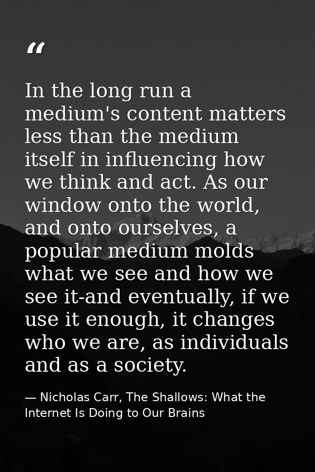 In the long run a medium's content matters less than the medium itself in influencing how we think and act. As our windo — Nicholas Carr, The Shallows: What the Internet Is Doing to Our Brains