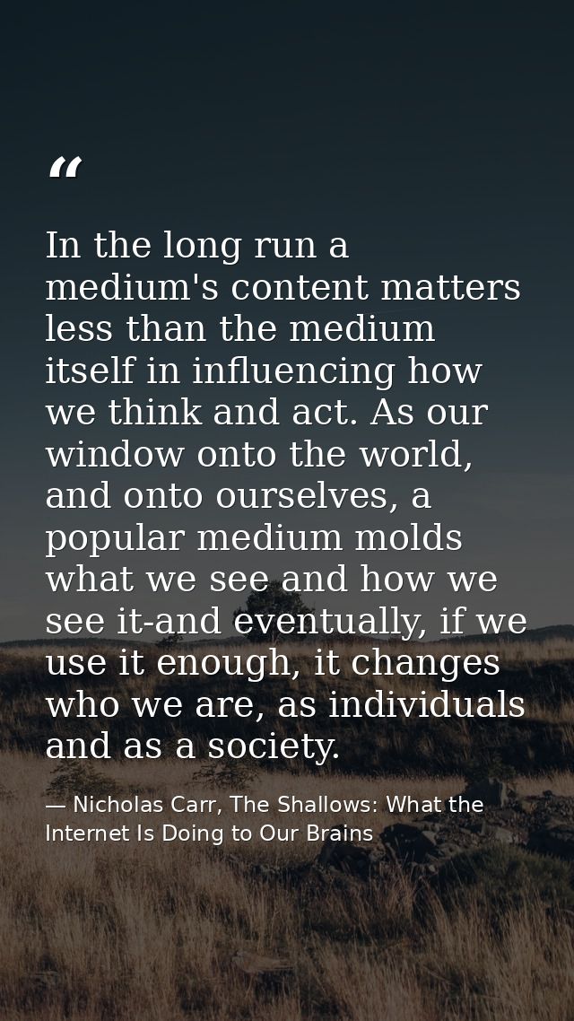 In the long run a medium's content matters less than the medium itself in influencing how we think and act. As our windo — Nicholas Carr, The Shallows: What the Internet Is Doing to Our Brains