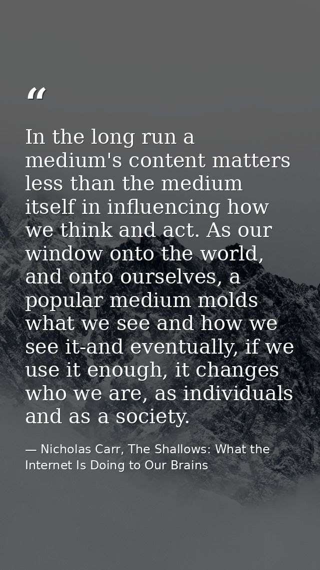 In the long run a medium's content matters less than the medium itself in influencing how we think and act. As our windo — Nicholas Carr, The Shallows: What the Internet Is Doing to Our Brains