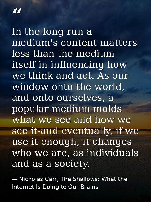 In the long run a medium's content matters less than the medium itself in influencing how we think and act. As our windo — Nicholas Carr, The Shallows: What the Internet Is Doing to Our Brains