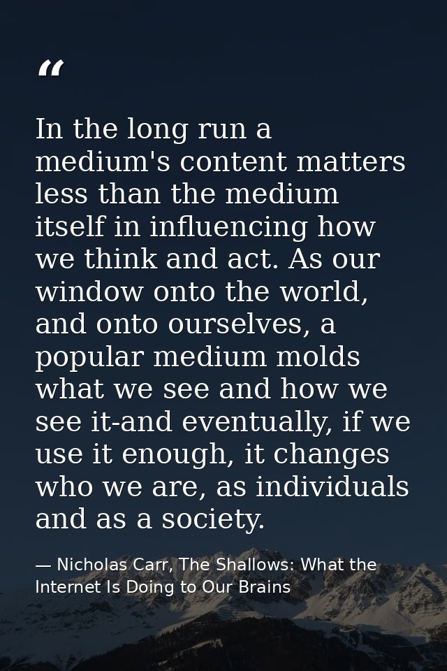 In the long run a medium's content matters less than the medium itself in influencing how we think and act. As our windo — Nicholas Carr, The Shallows: What the Internet Is Doing to Our Brains