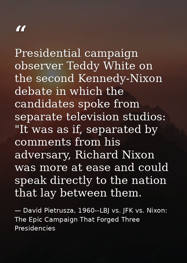 Presidential campaign observer Teddy White on the second Kennedy-Nixon debate in which the candidates spoke from separat — David Pietrusza, 1960--LBJ vs. JFK vs. Nixon: The Epic Campaign That Forged Three Presidencies