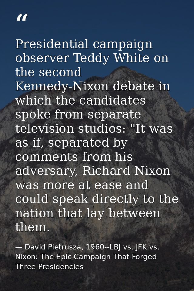 Presidential campaign observer Teddy White on the second Kennedy-Nixon debate in which the candidates spoke from separat — David Pietrusza, 1960--LBJ vs. JFK vs. Nixon: The Epic Campaign That Forged Three Presidencies