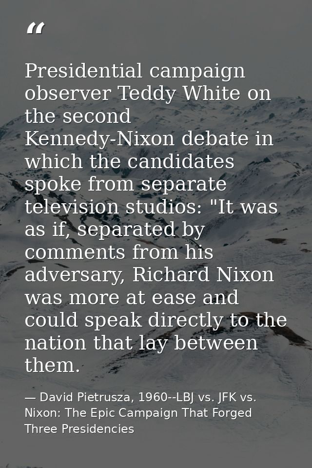 Presidential campaign observer Teddy White on the second Kennedy-Nixon debate in which the candidates spoke from separat — David Pietrusza, 1960--LBJ vs. JFK vs. Nixon: The Epic Campaign That Forged Three Presidencies