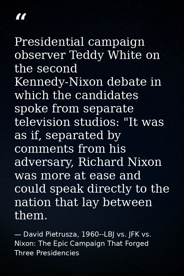 Presidential campaign observer Teddy White on the second Kennedy-Nixon debate in which the candidates spoke from separat — David Pietrusza, 1960--LBJ vs. JFK vs. Nixon: The Epic Campaign That Forged Three Presidencies