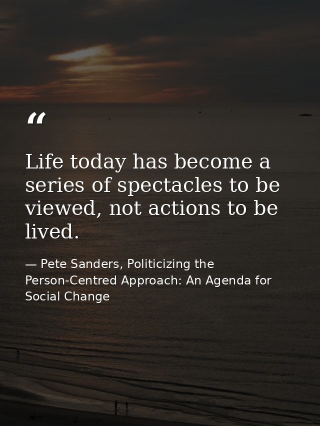 Life today has become a series of spectacles to be viewed, not actions to be lived. — Pete Sanders, Politicizing the Person-Centred Approach: An Agenda for Social Change
