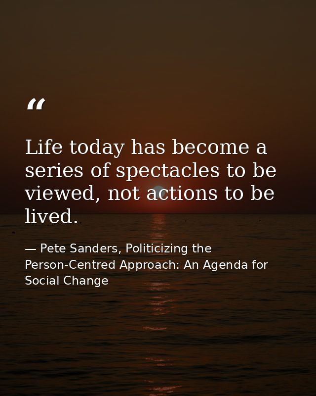 Life today has become a series of spectacles to be viewed, not actions to be lived. — Pete Sanders, Politicizing the Person-Centred Approach: An Agenda for Social Change