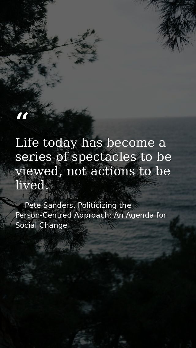 Life today has become a series of spectacles to be viewed, not actions to be lived. — Pete Sanders, Politicizing the Person-Centred Approach: An Agenda for Social Change
