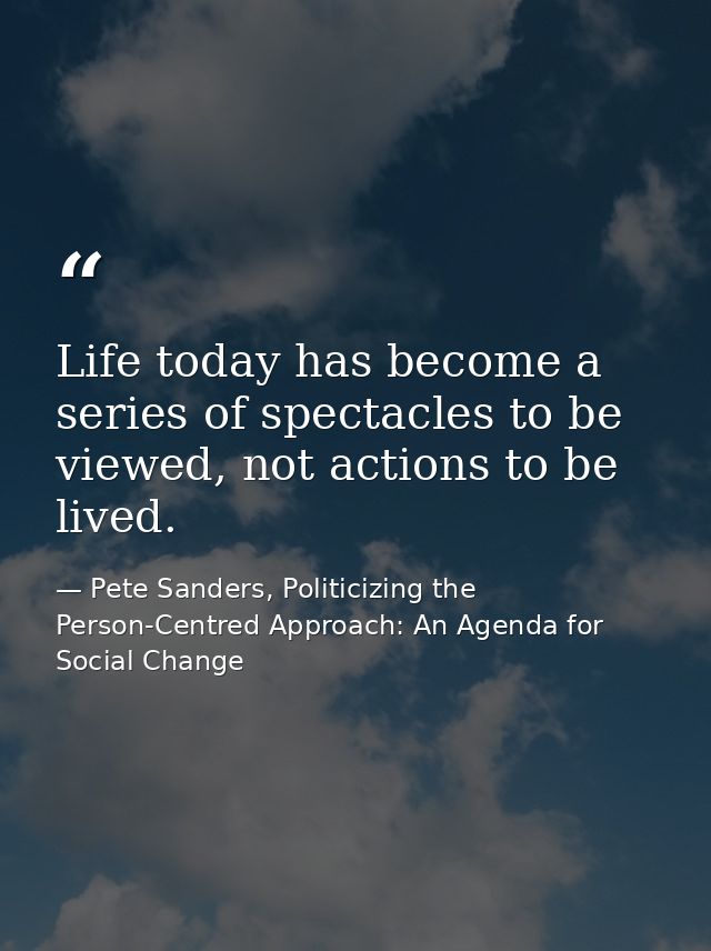 Life today has become a series of spectacles to be viewed, not actions to be lived. — Pete Sanders, Politicizing the Person-Centred Approach: An Agenda for Social Change