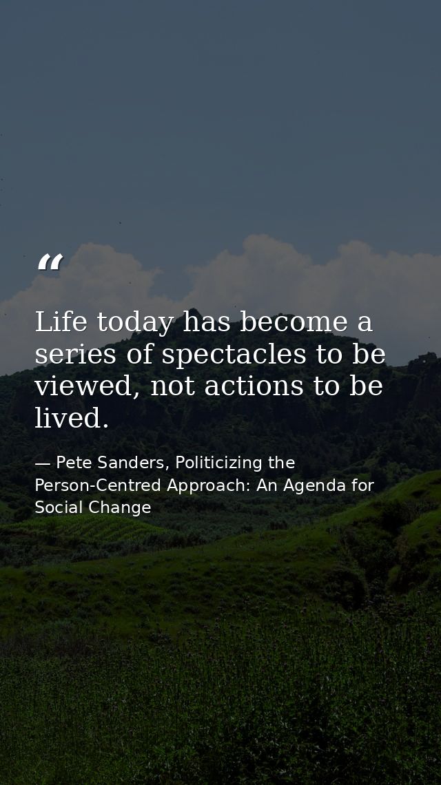 Life today has become a series of spectacles to be viewed, not actions to be lived. — Pete Sanders, Politicizing the Person-Centred Approach: An Agenda for Social Change