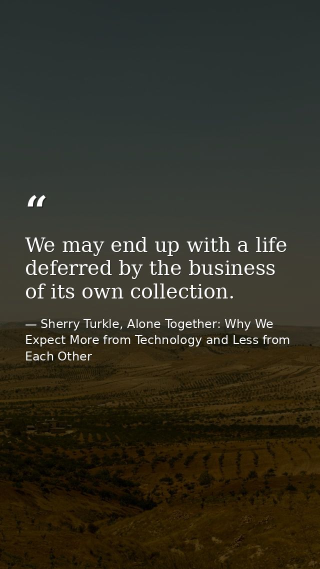 We may end up with a life deferred by the business of its own collection. — Sherry Turkle, Alone Together: Why We Expect More from Technology and Less from Each Other