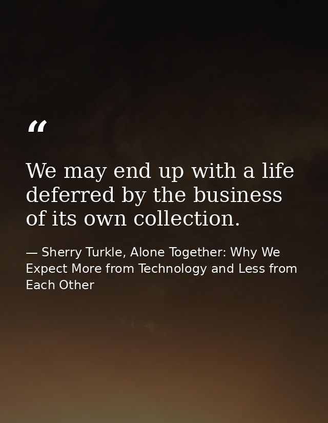 We may end up with a life deferred by the business of its own collection. — Sherry Turkle, Alone Together: Why We Expect More from Technology and Less from Each Other
