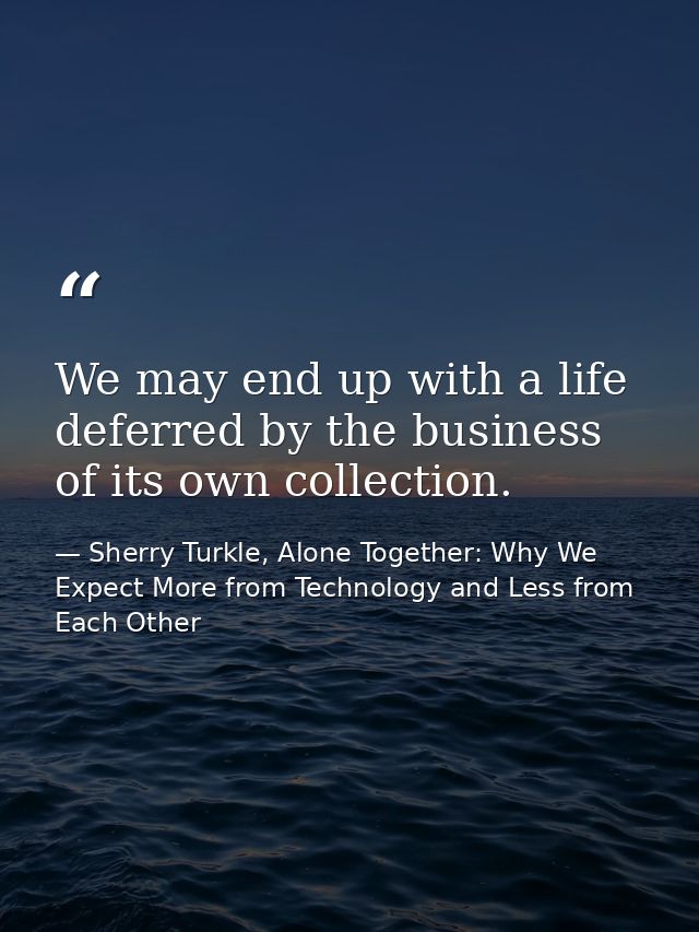 We may end up with a life deferred by the business of its own collection. — Sherry Turkle, Alone Together: Why We Expect More from Technology and Less from Each Other