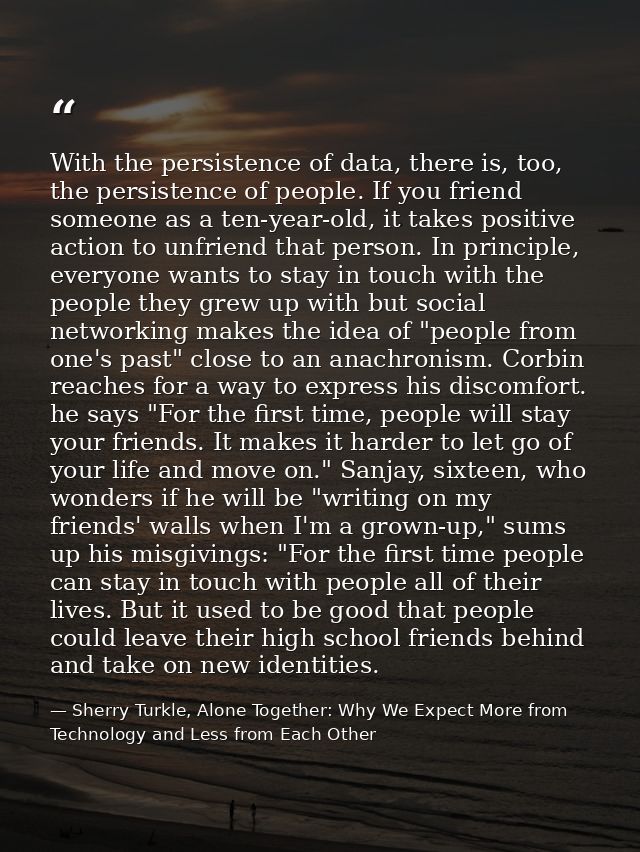 With the persistence of data, there is, too, the persistence of people. If you friend someone as a ten-year-old, it take — Sherry Turkle, Alone Together: Why We Expect More from Technology and Less from Each Other