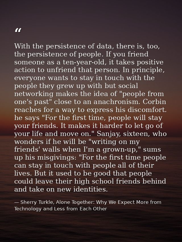 With the persistence of data, there is, too, the persistence of people. If you friend someone as a ten-year-old, it take — Sherry Turkle, Alone Together: Why We Expect More from Technology and Less from Each Other
