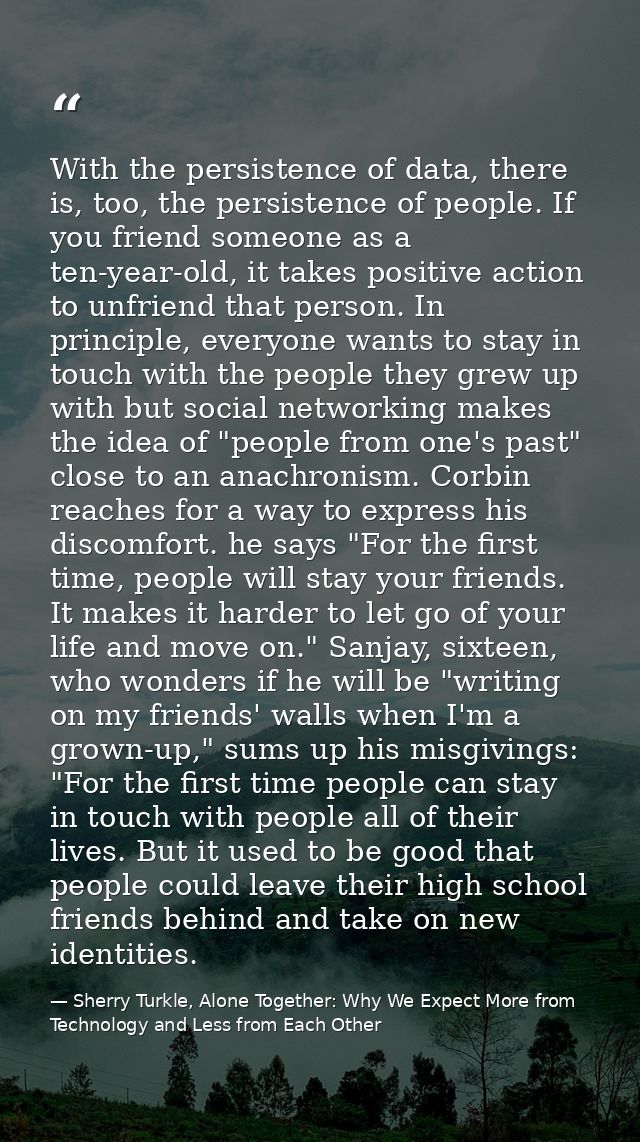 With the persistence of data, there is, too, the persistence of people. If you friend someone as a ten-year-old, it take — Sherry Turkle, Alone Together: Why We Expect More from Technology and Less from Each Other