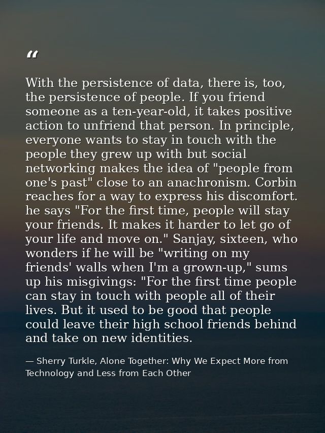 With the persistence of data, there is, too, the persistence of people. If you friend someone as a ten-year-old, it take — Sherry Turkle, Alone Together: Why We Expect More from Technology and Less from Each Other
