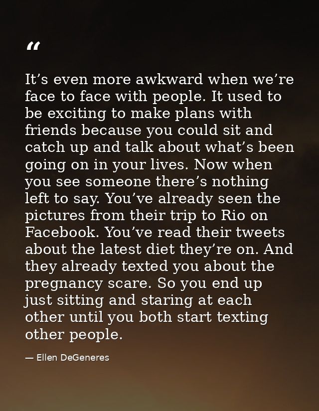 It’s even more awkward when we’re face to face with people. It used to be exciting to make plans with friends because yo — Ellen DeGeneres