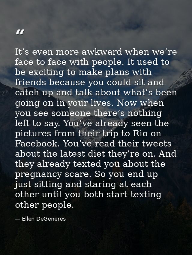 It’s even more awkward when we’re face to face with people. It used to be exciting to make plans with friends because yo — Ellen DeGeneres