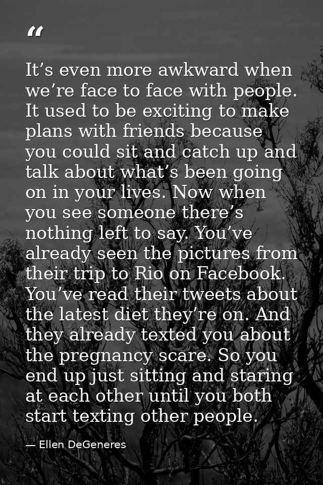 It’s even more awkward when we’re face to face with people. It used to be exciting to make plans with friends because yo — Ellen DeGeneres