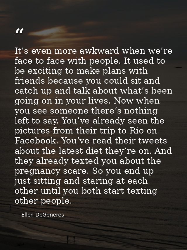 It’s even more awkward when we’re face to face with people. It used to be exciting to make plans with friends because yo — Ellen DeGeneres