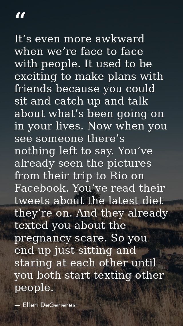It’s even more awkward when we’re face to face with people. It used to be exciting to make plans with friends because yo — Ellen DeGeneres