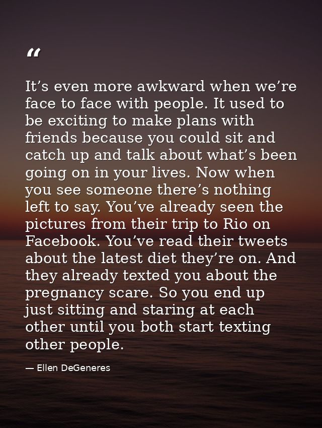 It’s even more awkward when we’re face to face with people. It used to be exciting to make plans with friends because yo — Ellen DeGeneres