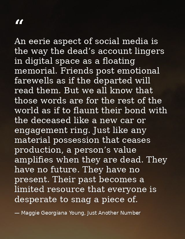 An eerie aspect of social media is the way the dead’s account lingers in digital space as a floating memorial. Friends p — Maggie Georgiana Young, Just Another Number