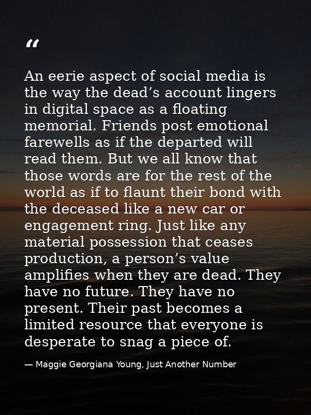 An eerie aspect of social media is the way the dead’s account lingers in digital space as a floating memorial. Friends p — Maggie Georgiana Young, Just Another Number