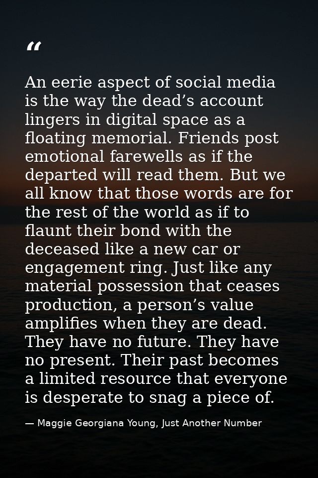 An eerie aspect of social media is the way the dead’s account lingers in digital space as a floating memorial. Friends p — Maggie Georgiana Young, Just Another Number