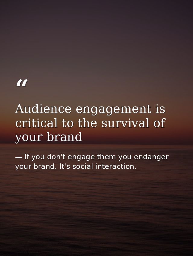 Audience engagement is critical to the survival of your brand — if you don't engage them you endanger your brand. It's social interaction.