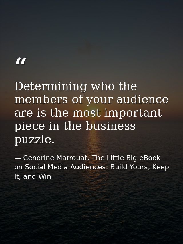 Determining who the members of your audience are is the most important piece in the business puzzle. — Cendrine Marrouat, The Little Big eBook on Social Media Audiences: Build Yours, Keep It, and Win