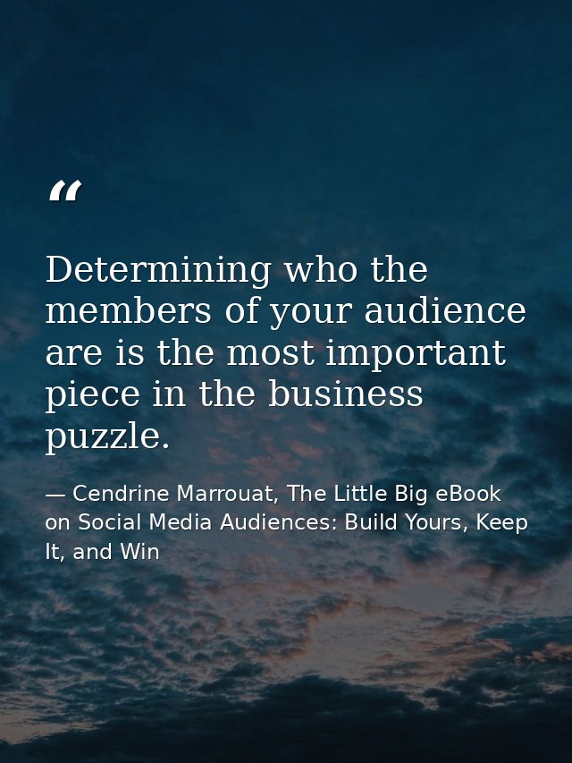 Determining who the members of your audience are is the most important piece in the business puzzle. — Cendrine Marrouat, The Little Big eBook on Social Media Audiences: Build Yours, Keep It, and Win
