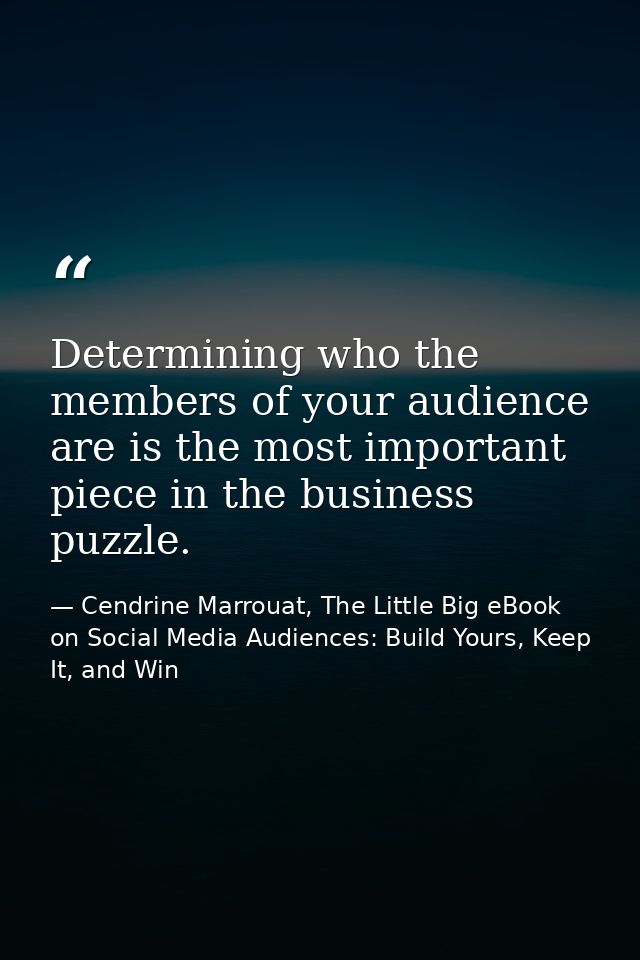Determining who the members of your audience are is the most important piece in the business puzzle. — Cendrine Marrouat, The Little Big eBook on Social Media Audiences: Build Yours, Keep It, and Win