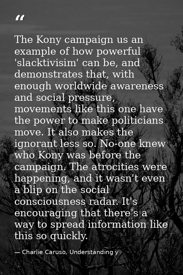 The Kony campaign us an example of how powerful 'slacktivisim' can be, and demonstrates that, with enough worldwide awar — Charlie Caruso, Understanding y