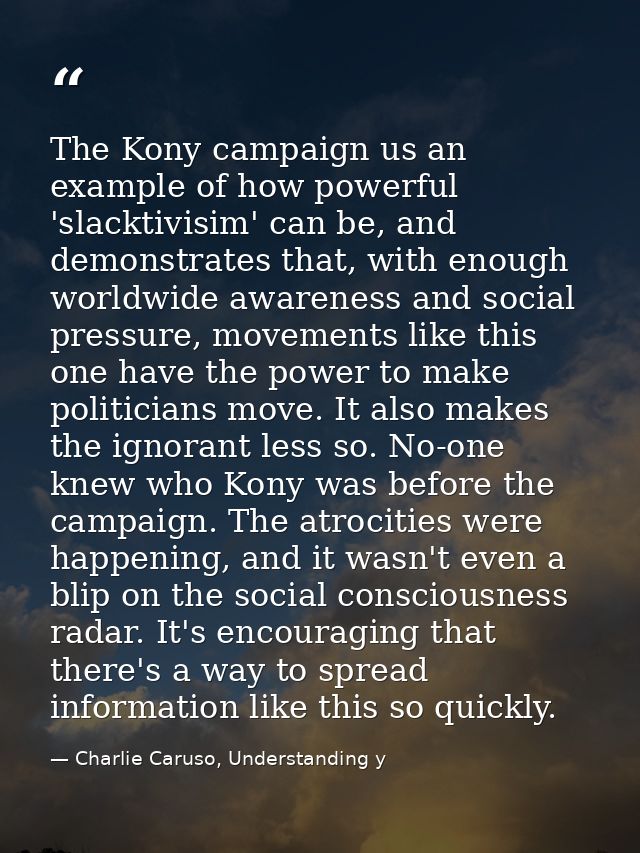 The Kony campaign us an example of how powerful 'slacktivisim' can be, and demonstrates that, with enough worldwide awar — Charlie Caruso, Understanding y