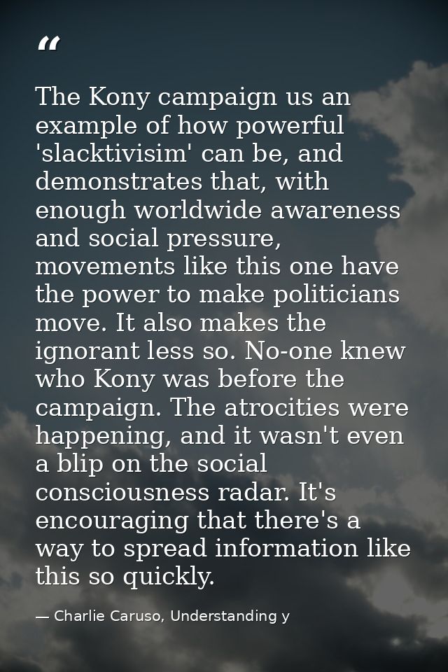 The Kony campaign us an example of how powerful 'slacktivisim' can be, and demonstrates that, with enough worldwide awar — Charlie Caruso, Understanding y