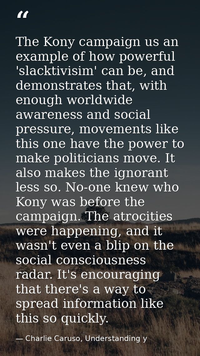 The Kony campaign us an example of how powerful 'slacktivisim' can be, and demonstrates that, with enough worldwide awar — Charlie Caruso, Understanding y
