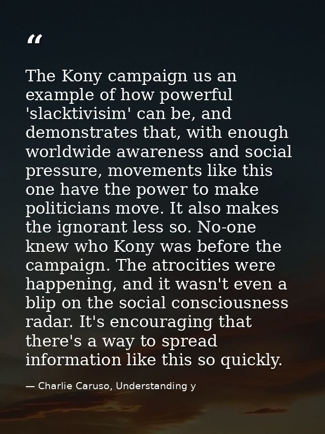 The Kony campaign us an example of how powerful 'slacktivisim' can be, and demonstrates that, with enough worldwide awar — Charlie Caruso, Understanding y