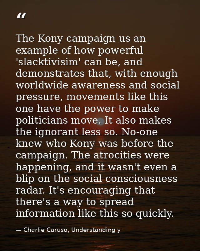 The Kony campaign us an example of how powerful 'slacktivisim' can be, and demonstrates that, with enough worldwide awar — Charlie Caruso, Understanding y
