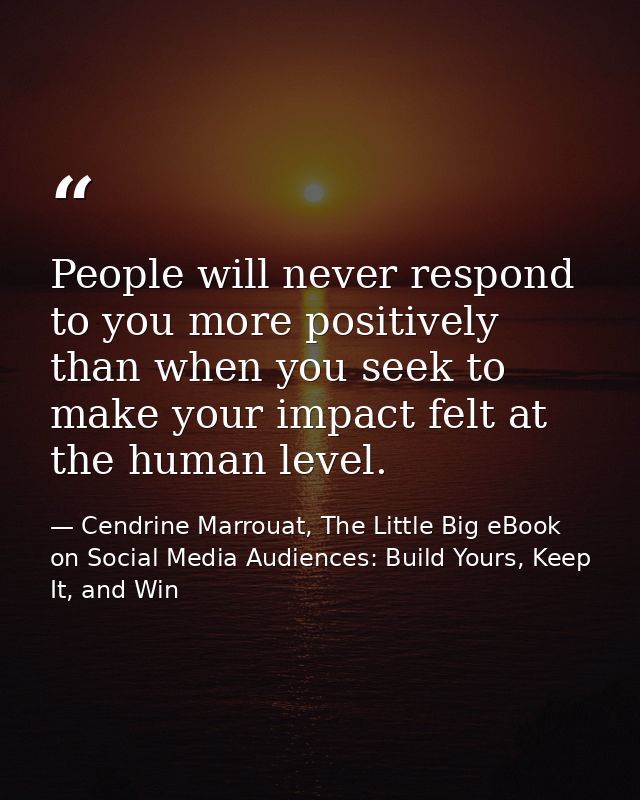 People will never respond to you more positively than when you seek to make your impact felt at the human level. — Cendrine Marrouat, The Little Big eBook on Social Media Audiences: Build Yours, Keep It, and Win