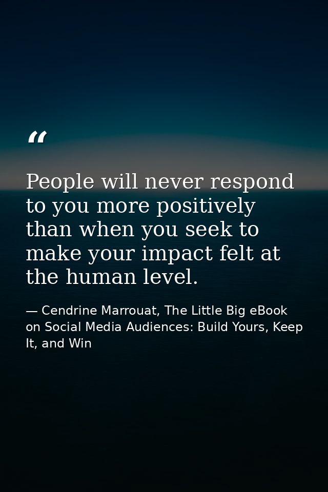 People will never respond to you more positively than when you seek to make your impact felt at the human level. — Cendrine Marrouat, The Little Big eBook on Social Media Audiences: Build Yours, Keep It, and Win