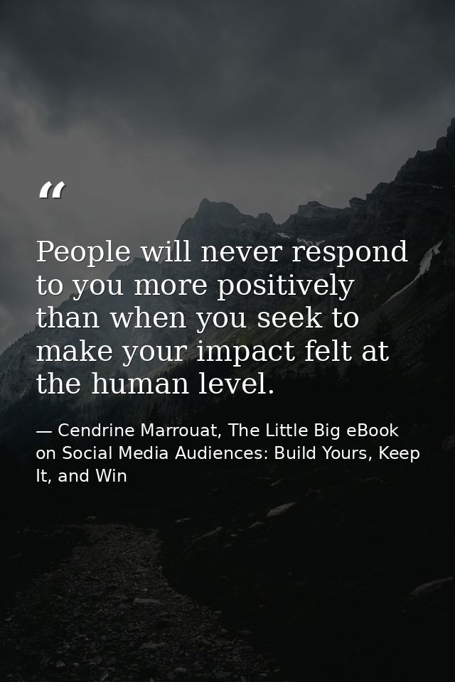 People will never respond to you more positively than when you seek to make your impact felt at the human level. — Cendrine Marrouat, The Little Big eBook on Social Media Audiences: Build Yours, Keep It, and Win