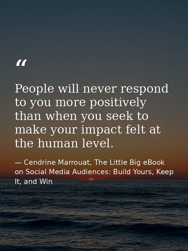 People will never respond to you more positively than when you seek to make your impact felt at the human level. — Cendrine Marrouat, The Little Big eBook on Social Media Audiences: Build Yours, Keep It, and Win