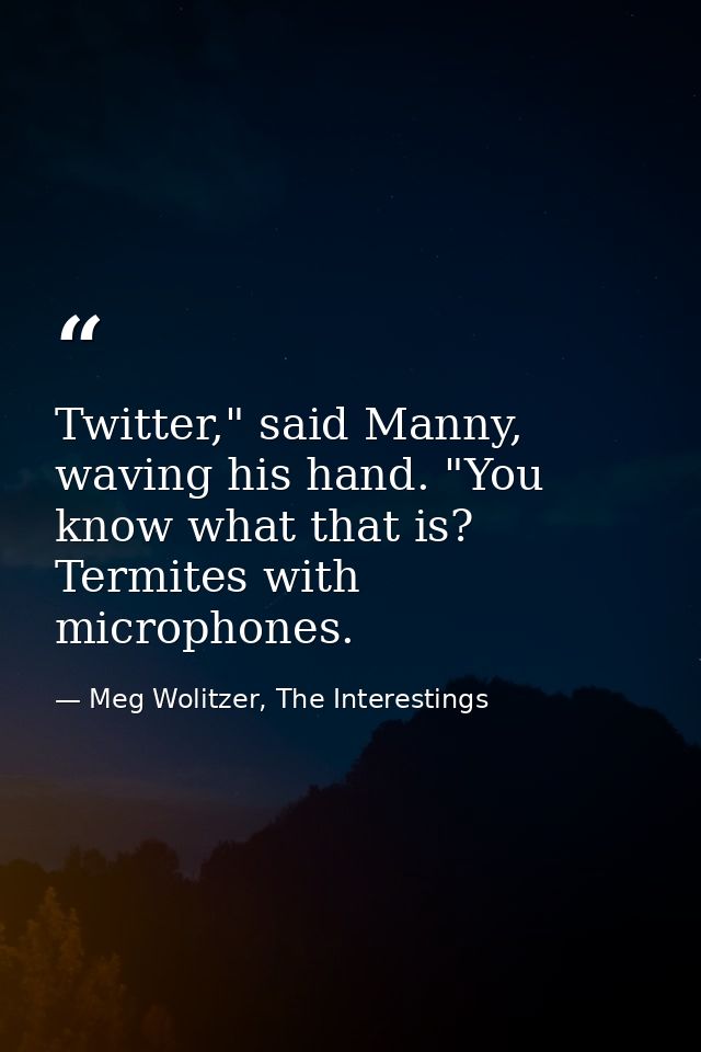 Twitter," said Manny, waving his hand. "You know what that is? Termites with microphones. — Meg Wolitzer, The Interestings