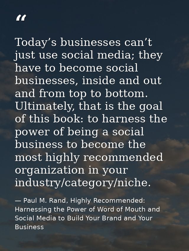 Today’s businesses can’t just use social media; they have to become social businesses, inside and out and from top to bo — Paul M. Rand, Highly Recommended: Harnessing the Power of Word of Mouth and Social Media to Build Your Brand and Your Business