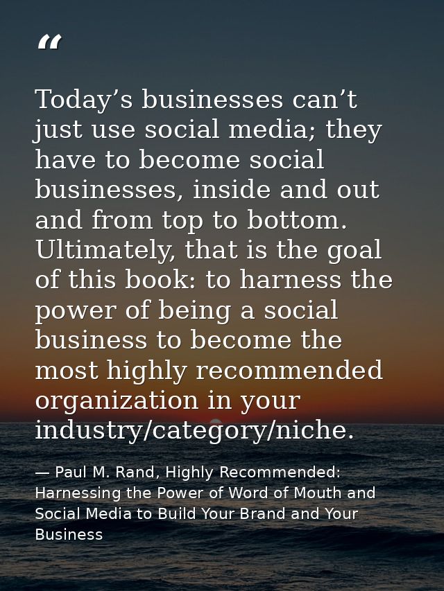 Today’s businesses can’t just use social media; they have to become social businesses, inside and out and from top to bo — Paul M. Rand, Highly Recommended: Harnessing the Power of Word of Mouth and Social Media to Build Your Brand and Your Business