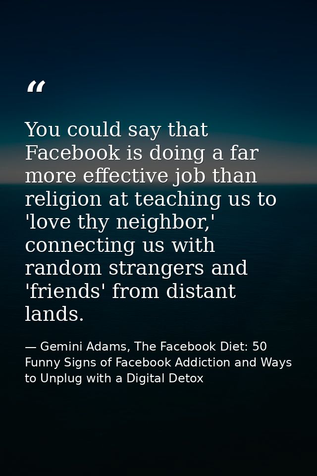 You could say that Facebook is doing a far more effective job than religion at teaching us to 'love thy neighbor,' conne — Gemini Adams, The Facebook Diet: 50 Funny Signs of Facebook Addiction and Ways to Unplug with a Digital Detox